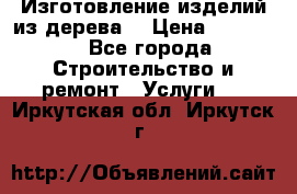 Изготовление изделий из дерева  › Цена ­ 10 000 - Все города Строительство и ремонт » Услуги   . Иркутская обл.,Иркутск г.